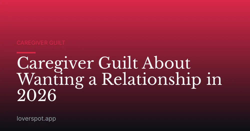 Caregiver Guilt About Wanting a Relationship in 2026
