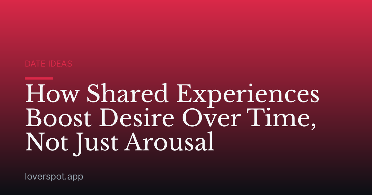 How Shared Experiences Boost Desire Over Time, Not Just Arousal