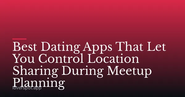 Best Dating Apps That Let You Control Location Sharing During Meetup Planning